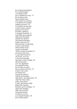 de un copioso hormiguero.
Ea, comed hormigas
y no tengáis recelo,
que yo también las como: 15
Es un sabroso cebo.
Picad, queridos míos:
¡Oh, qué días los nuestros,
si no hubiese en el mundo
malditos cocineros! 20
Los hombres nos devoran,
y todos nuestros cuerpos
humean en las mesas
de nobles y plebeyos.
A cualquier fiestecilla 25
ha de haber pavos muertos.
¡Qué pocas Navidades
contaron mis abuelos!
¡Oh, glotones humanos,
crueles carniceros! 30
Mientras tanto, una Hormiga
se puso en salvamento
sobre un árbol vecino
y gritó con denuedo:
-¡Hola!, conque los hombres 35
son crueles, perversos.
Y ¿qué seréis los pavos?
¡Ay de mí!, ya lo veo:
A mis tristes parientes,
¡qué digo!, a todo el pueblo 40
sólo por desayuno
os le vais engullendo.
No respondió la Pava
por no saber un cuento,
que era entonces del caso, 45
y ahora viene a pelo.
Un Gusano roía
un grano de centeno;
viéronlo las Hormigas:
¡Qué gritos!, ¡qué aspavientos! 50
-Aquí fue Troya, dicen;
muere, pícaro perro.
Y ellas, ¿qué hacían? Nada:
Robar todo el granero.
Hombres, pavos, hormigas, 55
según estos ejemplos,
cada cual en su libro
esta moral tenemos:
La falta leve en otro
es un pecado horrendo, 60
pero el delito propio
 