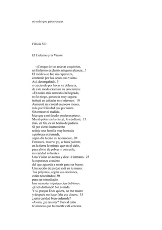no más que pasatiempo.




Fábula VII


El Enfermo y la Visión


   -¡Conque de tus recetas exquisitas,
un Enfermo exclamó, ninguna alcanza...!
El médico se fue sin esperanza,
contando por los dedos sus visitas.
Así, desengañado, 5
y creciendo por horas su dolencia,
de este modo examina su conciencia:
«En todos mis contratos he logrado,
no lo niego, ganancia muy segura;
trabajé en calcular mis intereses: 10
Aumenté mi caudal en pocos meses,
más por felicidad que por usura.
Sin rencor ni malicia
hice que a mi deudor pusiesen preso:
Murió pobre en la cárcel, lo confieso; 15
mas, en fin, es un hecho de justicia.
Si por cierto instrumento
reduje una familia muy honrada
a pobreza extremada,
algún día leerán mi testamento. 20
Entonces, muerto yo, se hará patente,
en la tierra lo mismo que en el cielo,
para alivio de pobres y consuelo,
mi caridad ardiente».
Una Visión se acerca y dice: -Hermano, 25
la esperanza condeno
del que aguarda a morir para ser bueno.
Una acción de piedad está en tu mano:
Tus prójimos, según sus oraciones,
están necesitados; 30
para ser remediados
han menester siquiera cien doblones.
-¡Cien doblones! No es nada.
Y si, porque Dios quiera, no me muero
y después me hace falta ese dinero, 35
¿sería caridad bien ordenada?
-Avaro, ¿te resistes? Pues al cabo
te anuncio que tu muerte está cercana.
 