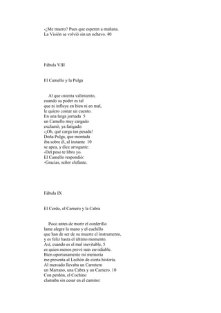 -¿Me muero? Pues que esperen a mañana.
La Visión se volvió sin un ochavo. 40




Fábula VIII


El Camello y la Pulga


   Al que ostenta valimiento,
cuando su poder es tal
que ni influye en bien ni en mal,
le quiero contar un cuento.
En una larga jornada 5
un Camello muy cargado
exclamó, ya fatigado:
-¡Oh, qué carga tan pesada!
Doña Pulga, que montada
iba sobre él, al instante 10
se apea, y dice arrogante:
-Del peso te libro yo.
El Camello respondió:
-Gracias, señor elefante.




Fábula IX


El Cerdo, el Carnero y la Cabra


   Poco antes de morir el corderillo
lame alegre la mano y el cuchillo
que han de ser de su muerte el instrumento,
y es feliz hasta el último momento.
Así, cuando es el mal inevitable, 5
es quien menos prevé más envidiable.
Bien oportunamente mi memoria
me presenta al Lechón de cierta historia.
Al mercado llevaba un Carretero
un Marrano, una Cabra y un Carnero. 10
Con perdón, el Cochino
clamaba sin cesar en el camino:
 