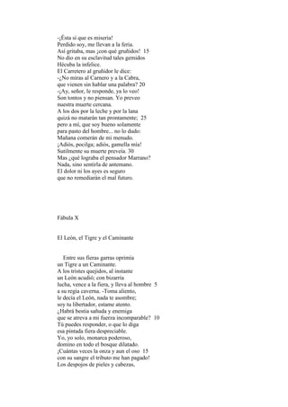 -¡Ésta sí que es miseria!
Perdido soy, me llevan a la feria.
Así gritaba, mas ¡con qué gruñidos! 15
No dio en su esclavitud tales gemidos
Hécuba la infelice.
El Carretero al gruñidor le dice:
-¿No miras al Carnero y a la Cabra,
que vienen sin hablar una palabra? 20
-¡Ay, señor, le responde, ya lo veo!
Son tontos y no piensan. Yo preveo
nuestra muerte cercana.
A los dos por la leche y por la lana
quizá no matarán tan prontamente; 25
pero a mí, que soy bueno solamente
para pasto del hombre... no lo dudo:
Mañana comerán de mi menudo.
¡Adiós, pocilga; adiós, gamella mía!
Sutilmente su muerte preveía. 30
Mas ¿qué lograba el pensador Marrano?
Nada, sino sentirla de antemano.
El dolor ni los ayes es seguro
que no remediarán el mal futuro.




Fábula X


El León, el Tigre y el Caminante


   Entre sus fieras garras oprimía
un Tigre a un Caminante.
A los tristes quejidos, al instante
un León acudió; con bizarría
lucha, vence a la fiera, y lleva al hombre 5
a su regia caverna. -Toma aliento,
le decía el León, nada te asombre;
soy tu libertador, estame atento.
¿Habrá bestia sañuda y enemiga
que se atreva a mi fuerza incomparable? 10
Tú puedes responder, o que lo diga
esa pintada fiera despreciable.
Yo, yo solo, monarca poderoso,
domino en todo el bosque dilatado.
¡Cuántas veces la onza y aun el oso 15
con su sangre el tributo me han pagado!
Los despojos de pieles y cabezas,
 