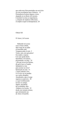 que están muy bien premiados sus servicios
sin otra recompensa que el dinero». 15
Pretendieron la plaza algunos vicios,
alegando en su abono mil razones.
Consideró la reina su importancia,
y, después de maduras reflexiones,
el empleo ocupó la intemperancia. 20




Fábula XII


El Amor y la Locura


   Habiendo la Locura
con el Amor reñido,
dejó ciego de un golpe
al miserable niño.
Venganza pide al cielo 5
Venus, mas ¡con qué gritos!
Era madre y esposa:
Con esto queda dicho.
Queréllase a los dioses,
presentando a su hijo: 10
-¿De qué sirven las flechas,
de qué el arco a Cupido,
faltándole la vista
para asestar sus tiros?
Quítensele las alas 15
y aquel ardiente cirio,
si a su luz ser no pueden
sus vuelos dirigidos.
Atendiendo a que el ciego
siguiese su ejercicio, 20
y a que la delincuente
tuviese su castigo,
Júpiter, presidente
de la asamblea, dijo:
-Ordeno a la Locura, 25
desde este instante mismo,
que eternamente sea
de Amor el lazarillo.
 