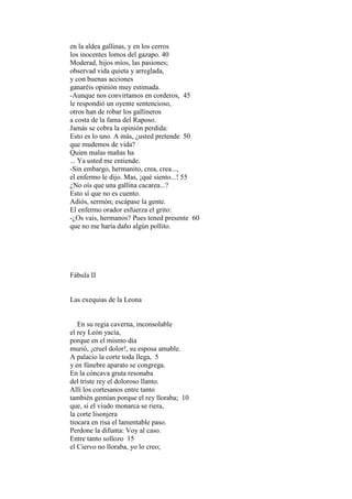 en la aldea gallinas, y en los cerros
los inocentes lomos del gazapo. 40
Moderad, hijos míos, las pasiones;
observad vida quieta y arreglada,
y con buenas acciones
ganaréis opinión muy estimada.
-Aunque nos convirtamos en corderos, 45
le respondió un oyente sentencioso,
otros han de robar los gallineros
a costa de la fama del Raposo.
Jamás se cobra la opinión perdida:
Esto es lo uno. A más, ¿usted pretende 50
que mudemos de vida?
Quien malas mañas ha
... Ya usted me entiende.
-Sin embargo, hermanito, crea, crea...,
el enfermo le dijo. Mas, ¡qué siento...! 55
¿No oís que una gallina cacarea...?
Esto sí que no es cuento.
Adiós, sermón; escápase la gente.
El enfermo orador esfuerza el grito:
-¿Os vais, hermanos? Pues tened presente 60
que no me haría daño algún pollito.




Fábula II


Las exequias de la Leona


   En su regia caverna, inconsolable
el rey León yacía,
porque en el mismo día
murió, ¡cruel dolor!, su esposa amable.
A palacio la corte toda llega, 5
y en fúnebre aparato se congrega.
En la cóncava gruta resonaba
del triste rey el doloroso llanto.
Allí los cortesanos entre tanto
también gemían porque el rey lloraba; 10
que, si el viudo monarca se riera,
la corte lisonjera
trocara en risa el lamentable paso.
Perdone la difunta: Voy al caso.
Entre tanto sollozo 15
el Ciervo no lloraba, yo lo creo;
 