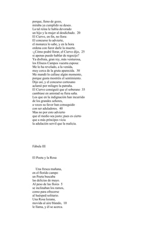 porque, lleno de gozo,
miraba ya cumplido su deseo.
La tal reina le había devorado
un hijo y la mujer al desdichado. 20
El Ciervo, en fin, no llora:
El concurso lo advierte,
el monarca lo sabe, y en la hora
ordena con furor darle la muerte.
-¿Cómo podré llorar, el Ciervo dijo, 25
si apenas puedo hablar de regocijo?
Ya disfruta, gran rey, más venturosa,
los Elíseos Campos vuestra esposa:
Me lo ha revelado, a la venida,
muy cerca de la gruta aparecida. 30
Me mandó lo callase algún momento,
porque gusta mostréis el sentimiento.
Dijo así, y el concurso cortesano
aclamó por milagro la patraña.
El Ciervo consiguió que el soberano 35
cambiase en amistad su fiera saña.
Los que en la indignación han incurrido
de los grandes señores,
a veces su favor han conseguido
con ser aduladores. 40
Mas no por esto advierto
que el medio sea justo; pues es cierto
que a más príncipes vicia
la adulación servil que la malicia.




Fábula III


El Poeta y la Rosa


   Una fresca mañana,
en el florido campo
un Poeta buscaba
las delicias de mayo.
Al peso de las flores 5
se inclinaban los ramos,
como para ofrecerse
al huésped solitario.
Una Rosa lozana,
movida al aire blando, 10
le llama, y él se acerca.
 