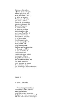 La toma, y dice ufano:
-Quiero, Rosa, que vayas
no más que por un rato
a que la hermosa Clori 15
te reciba en su mano.
Mas no, no, pobrecita;
que si vas a su lado,
tendrás de su hermosura
unos celos amargos. 20
Tu suave fragancia,
tu color delicado,
el verdor de tus hojas
y tus pimpollos caros
entre estas florecillas 25
pueden ser alabados;
mas, junto a Clori bella,
es locura pensarlo.
Marchita, cabizbaja,
te irías deshojando, 30
hasta parar tu vida
en un desnudo cabo.
La Rosa, que hasta entonces
no desplegó sus labios,
le dijo, resentida: 35
-Poeta chabacano,
cuando a un héroe quieras
coronar con el lauro,
del jardín de sus hechos
has de cortar los ramos. 40
Por labrar su corona,
no es justo que tus manos
desnuden otras sienes
que la virtud y el mérito adornaron.




Fábula IV


El Búho y el Hombre


   Vivía en un granero retirado
un reverendo Búho, dedicado
a sus meditaciones,
sin olvidar la caza de ratones.
Se dejaba ver poco, mas con arte: 5
Al Gran Turco imitaba en esta parte.
 
