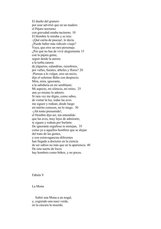El dueño del granero
por azar advirtió que en un madero
el Pájaro nocturno
con gravedad estaba taciturno. 10
El Hombre le miraba y se reía:
-¡Qué carita de pascua!, le decía.
¿Puede haber más ridículo visaje?
Vaya, que eres un raro personaje.
¿Por qué no has de vivir alegremente 15
con la pájara gente,
seguir desde la aurora
a la turba canora
de jilgueros, calandrias, ruiseñores,
por valles, fuentes, árboles y flores? 20
-Piensas a lo vulgar, eres un necio,
dijo el solemne Búho con desprecio.
Mira, mira, ignorante,
a la sabiduría en mi semblante:
Mi aspecto, mi silencio, mi retiro, 25
aun yo mismo lo admiro.
Si rara vez me digno, como sabes,
de visitar la luz, todas las aves
me siguen y rodean; desde luego
mi mérito conocen, no lo niego. 30
-¡Ah tonto presumido!,
el Hombre dijo así, ten entendido
que las aves, muy lejos de admirarte,
te siguen y rodean por burlarte.
De ignorante orgulloso te motejan, 35
como yo a aquellos hombres que se alejan
del trato de las gentes,
y con extravagancias diferentes
han llegado a doctores en la ciencia
de ser sabios no más que en la apariencia. 40
De esta suerte de locos
hay hombres como búhos, y no pocos.




Fábula V


La Mona


   Subió una Mona a un nogal,
y, cogiendo una nuez verde,
en la cáscara la muerde;
 