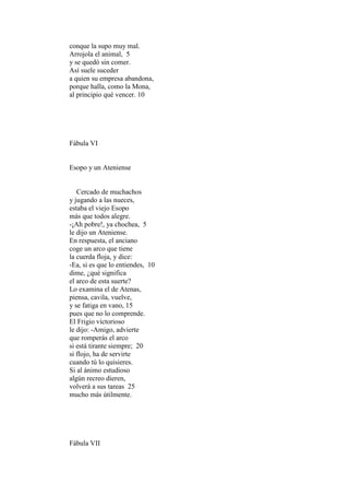 conque la supo muy mal.
Arrojola el animal, 5
y se quedó sin comer.
Así suele suceder
a quien su empresa abandona,
porque halla, como la Mona,
al principio qué vencer. 10




Fábula VI


Esopo y un Ateniense


   Cercado de muchachos
y jugando a las nueces,
estaba el viejo Esopo
más que todos alegre.
-¡Ah pobre!, ya chochea, 5
le dijo un Ateniense.
En respuesta, el anciano
coge un arco que tiene
la cuerda floja, y dice:
-Ea, si es que lo entiendes, 10
dime, ¿qué significa
el arco de esta suerte?
Lo examina el de Atenas,
piensa, cavila, vuelve,
y se fatiga en vano, 15
pues que no lo comprende.
El Frigio victorioso
le dijo: -Amigo, advierte
que romperás el arco
si está tirante siempre; 20
si flojo, ha de servirte
cuando tú lo quisieres.
Si al ánimo estudioso
algún recreo dieren,
volverá a sus tareas 25
mucho más útilmente.




Fábula VII
 
