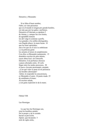 Demetrio y Menandro


   Si te falta el buen nombre,
Fabio, en vano presumes
que en el mundo te tengan por grande hombre,
sin más que por tus galas y perfumes.
Demetrio el Faleriano se apodera 5
de Atenas, y, aunque fue con tiranía,
de agradable manera
los del vulgo le aclaman a porfía.
Los grandes y los nobles distinguidos,
con fingido placer, la mano besan 10
que los tiene oprimidos;
aun a los que en el ocio se embelesan
y a la poltrona gente
los arrastra el temor al cumplimiento.
Con ellos va Menandro juntamente, 15
dramático escritor de gran talento,
cuyas obras leyó, sin conocerle,
Demetrio. Con perfumes olorosos
y pasos afectados entra. Al verle
llegar entre los tardos perezosos, 20
el nuevo Arconte prorrumpió, enojado:
-¿Con qué valor se pone en mi presencia
ese hombre afeminado?
-Señor, le respondió la concurrencia,
es Menandro el autor. Al punto muda 25
de semblante el tirano:
Al escritor saluda,
y con grata expresión le da la mano.




Fábula VIII


Las Hormigas


   Lo que hoy las Hormigas son,
eran los hombres antaño:
De lo propio y de lo extraño
hacían su provisión.
Júpiter, que tal pasión 5
notó de siglos atrás,
 