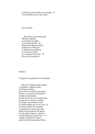 no hablo yo de las pollas, o me engaño, 35
   o no comieran uno en todo el año.




   De otro modo



      ¡Qué dolor!, por un descuido
   Micifuf y Zapirón
   se comieron un capón,
   en un asador metido. 40
   Después de haberse lamido,
   trataron en conferencia
   si obrarían con prudencia
   en comerse el asador.
   ¿Le comieron? No señor. 45
   Era caso de conciencia.




Fábula X


El Águila y la asamblea de los Animales


   Todos los Animales cada instante
se quejaban a Júpiter tonante
de la misma manera
que si fuese un alcalde de montera.
El dios, y con razón, amostazado 5
viéndose importunado,
por dar fin de una vez a las querellas,
en lugar de sus rayos y centellas,
de receptor envía desde el cielo
al Águila rapante que, de un vuelo 10
en la tierra, juntó los Animales,
y expusieron en suma cosas tales:
Pidió el león la astucia del raposo,
éste de aquél lo fuerte y valeroso;
envidia la paloma al gallo fiero, 15
el gallo a la paloma lo ligero;
quiere el sabueso patas más felices,
 