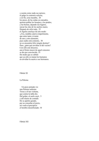 y cuenta como nada sus narices;
el galgo lo contrario solicita;
y en fin, cosa inaudita, 20
los peces, de las ondas ya cansados,
quieren poblar los bosques y los prados;
y las bestias, dejando sus lugares,
surcar las olas de los anchos mares.
Después de oírlo todo, 25
el Águila concluye de este modo:
-¿Ves, maldita caterva impertinente,
que entre tanto viviente
de uno y otro elemento,
pues nadie está contento, 30
no se encuentra feliz ningún destino?
Pues, ¿para qué envidiar el del vecino?
Con sólo este discurso,
aun el bruto mayor de aquel concurso
se dio por convencido. 35
De modo que es sabido
que ya sólo se matan los humanos
en envidiar la suerte a sus hermanos.




Fábula XI


La Paloma


   Un pozo pintado vio
una Paloma sedienta:
Tirose a él tan violenta,
que contra la tabla dio.
Del golpe, al suelo cayó, 5
y allí muere de contado.
De su apetito guiado,
por no consultar al juicio,
así vuela al precipicio
el hombre desenfrenado. 10




Fábula XII
 