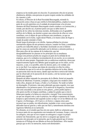 empresa no ha tenido parte mi elección. Es puramente obra de mi pronta
obediencia, debida a una persona en quien respeto unidas las calidades de
tío, maestro y jefe.
En efecto, el Director de la Real Sociedad Bascongada, mirando la
educación como a basa en que estriba la felicidad pública, emplea la mayor
parte de su celo patriótico en el cuidado de proporcionar a los jóvenes
alumnos del Real Seminario Bascongado cuanto conduce a su instrucción; y
siendo, por decirlo así, el primer pasto con que se debe nutrir el
espíritu de los niños las máximas morales, disfrazadas con el agradable
artificio de la fábula, me destinó a poner una colección de ellas en verso
castellano, con el objeto de que recibiesen esta enseñanza, ya que no
mamándola con la leche, según deseó Platón, a lo menos antes de llegar a
estado de poder entender el latín.
Desde luego di principio a mi obrilla. Apenas pillaban los jóvenes
seminaristas alguno de mis primeros ensayos, cuando los leían y estudiaban
a porfía con indecible placer y facilidad; mostrando en esto el deleite
que les causa un cuentecillo adornado con la dulzura y armonía poética, y
libre para ellos de las espinas de la traducción, que tan
desagradablemente les punzan en los principios de su enseñanza.
Aunque esta primera prueba me asegura en parte de la utilidad de mi
empresa, que es la verdadera recomendación de un escrito, no se contenta
con ella mi amor propio. Siguiendo éste su ambiciosa condición, desea que
respectivamente logren mis fábulas igual acogida que en los niños, en los
mayores, y aun, si es posible, entre los doctos; pero, a la verdad, esto
no es tan fácil. Las espinas que dejan de encontrar en ellas los niños,
las hallarán los que no lo son en los repetidos defectos de la obra. Quizá
no parecerán éstos tan de marca, dando aquí una breve noticia del método
que he observado en la ejecución de mi asunto, y de las razones que he
tenido para seguirle.
Después de haber repasado los preceptos de la fábula, formé mi pequeña
librería de fabulistas: Examiné, comparé y elegí para mis modelos entre
todos ellos, después de Esopo, a Fedro y La Fontaine. No tardé en hallar
mi desengaño. El primero, más para admirado que para seguido, tuve que
abandonarlo a los primeros pasos. Si la unión de la elegancia y laconismo
sólo está concedida a este poeta en este género, ¿cómo podrá aspirar a
ella quien escribe en lengua castellana, y palpa los grados que a ésta le
faltan para igualar a la latina en concisión y energía? Este conocimiento,
en que me aseguró más y más la práctica, me obligó a separarme de Esopo.
Empecé a aprovecharme del segundo (como se deja ver en las fábulas de «La
Cigarra y la Hormiga», «El Cuervo y el Zorro» y alguna otra); pero
reconocí que no podía, sin ridiculizarme, trasladar a mis versos aquellas
delicadas nuevas gracias y sales que tan fácil y naturalmente derrama este
ingenioso fabulista en su narración.
No obstante, en el estudio que hice de este autor, hallé no solamente que
la mayor parte de sus argumentos son tomados de Locmano, Esopo y otros de
los antiguos, sino que no tuvo reparo en entregarse a seguir su propio
carácter tan francamente, que me atrevo a asegurar que apenas tuvo
presente otro precepto en la narración, que la regla general que él mismo
asienta en el Prólogo de sus fábulas en boca de Quintiliano: «Por mucho
gracejo que se dé a la narración, nunca será demasiado».
 