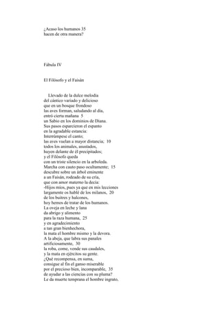 ¿Acaso los humanos 35
hacen de otra manera?




Fábula IV


El Filósofo y el Faisán


   Llevado de la dulce melodía
del cántico variado y delicioso
que en un bosque frondoso
las aves forman, saludando al día,
entró cierta mañana 5
un Sabio en los dominios de Diana.
Sus pasos esparcieron el espanto
en la agradable estancia:
Interrúmpese el canto;
las aves vuelan a mayor distancia; 10
todos los animales, asustados,
huyen delante de él precipitados;
y el Filósofo queda
con un triste silencio en la arboleda.
Marcha con cauto paso ocultamente; 15
descubre sobre un árbol eminente
a un Faisán, rodeado de su cría,
que con amor materno la decía:
-Hijos míos, pues ya que en mis lecciones
largamente os hablé de los milanos, 20
de los buitres y halcones,
hoy hemos de tratar de los humanos.
La oveja en leche y lana
da abrigo y alimento
para la raza humana, 25
y en agradecimiento
a tan gran bienhechora,
la mata el hombre mismo y la devora.
A la abeja, que labra sus panales
artificiosamente, 30
la roba, come, vende sus caudales,
y la mata en ejércitos su gente.
¿Qué recompensa, en suma,
consigue al fin el ganso miserable
por el precioso bien, incomparable, 35
de ayudar a las ciencias con su pluma?
Le da muerte temprana el hombre ingrato,
 