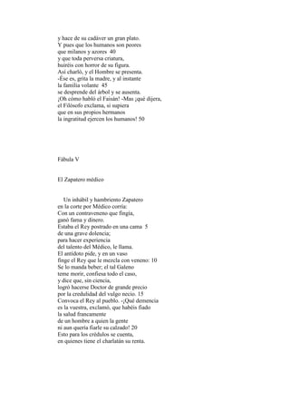 y hace de su cadáver un gran plato.
Y pues que los humanos son peores
que milanos y azores 40
y que toda perversa criatura,
huiréis con horror de su figura.
Así charló, y el Hombre se presenta.
-Ése es, grita la madre, y al instante
la familia volante 45
se desprende del árbol y se ausenta.
¡Oh cómo habló el Faisán! -Mas ¡qué dijera,
el Filósofo exclama, si supiera
que en sus propios hermanos
la ingratitud ejercen los humanos! 50




Fábula V


El Zapatero médico


   Un inhábil y hambriento Zapatero
en la corte por Médico corría:
Con un contraveneno que fingía,
ganó fama y dinero.
Estaba el Rey postrado en una cama 5
de una grave dolencia;
para hacer experiencia
del talento del Médico, le llama.
El antídoto pide, y en un vaso
finge el Rey que le mezcla con veneno: 10
Se lo manda beber; el tal Galeno
teme morir, confiesa todo el caso,
y dice que, sin ciencia,
logró hacerse Doctor de grande precio
por la credulidad del vulgo necio. 15
Convoca el Rey al pueblo. -¡Qué demencia
es la vuestra, exclamó, que habéis fiado
la salud francamente
de un hombre a quien la gente
ni aun quería fiarle su calzado! 20
Esto para los crédulos se cuenta,
en quienes tiene el charlatán su renta.
 
