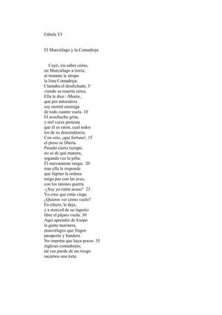 Fábula VI


El Murciélago y la Comadreja


   Cayó, sin saber cómo,
un Murciélago a tierra;
al instante le atrapa
la lista Comadreja.
Clamaba el desdichado, 5
viendo su muerte cerca.
Ella le dice: -Muere,
que por naturaleza
soy mortal enemiga
de todo cuanto vuela. 10
El avechucho grita,
y mil veces protesta
que él es ratón, cual todos
los de su descendencia.
Con esto, ¡qué fortuna!, 15
el preso se liberta.
Pasado cierto tiempo,
no sé de qué manera,
segunda vez le pilla:
Él nuevamente ruega; 20
mas ella le responde
que Júpiter la ordena
tenga paz con las aves,
con los ratones guerra.
-¿Soy yo ratón acaso? 25
Yo creo que estás ciega.
¿Quieres ver cómo vuelo?
En efecto, le deja,
y a merced de su ingenio
libre el pájaro vuela. 30
Aquí aprendió de Esopo
la gente marinera,
murciélagos que fingen
pasaporte y bandera.
No importa que haya pocos 35
ingleses comadrejas;
tal vez puede de un riesgo
sacarnos una treta.
 