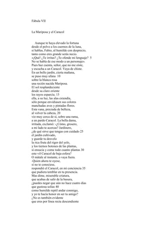 Fábula VII


La Mariposa y el Caracol


   Aunque te haya elevado la fortuna
desde el polvo a los cuernos de la luna,
si hablas, Fabio, al humilde con desprecio,
tanto como eres grande serás necio.
«¡Qué! ¿Te irritas? ¿Te ofende mi lenguaje? 5
No se habla de ese modo a un personaje».
Pues haz cuenta, señor, que no me oíste,
y escucha a un Caracol. Vaya de chiste.
En un bello jardín, cierta mañana,
se puso muy ufana 10
sobre la blanca rosa
una recién nacida Mariposa.
El sol resplandeciente
desde su claro oriente
los rayos esparcía; 15
ella, a su luz, las alas extendía,
sólo porque envidiasen sus colores
manchadas aves y pintadas flores.
Esta vana, preciada de belleza,
al volver la cabeza, 20
vio muy cerca de sí, sobre una rama,
a un pardo Caracol. La bella dama,
irritada, exclamó: -¿Cómo, grosero,
a mi lado te acercas? Jardinero,
¿de qué sirve que tengas con cuidado 25
el jardín cultivado,
y guarde tu desvelo
la rica fruta del rigor del yelo,
y los tiernos botones de las plantas,
si ensucia y come todo cuanto plantas 30
este vil Caracol de baja esfera?
O mátale al instante, o vaya fuera.
-Quien ahora te oyese,
si no te conociese,
respondió el Caracol, en mi conciencia 35
que pudiera temblar en tu presencia.
Mas dime, miserable criatura,
que acabas de salir de la basura,
¿puedes negar que aún no hace cuatro días
que gustosa solías 40
como humilde reptil andar conmigo,
y yo te hacía honor en ser tu amigo?
¿No es también evidente
que eres por línea recta descendiente
 
