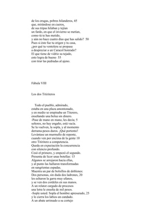 de los orugas, pobres hilanderos, 45
que, mirándose en cueros,
de sus tripas hilaban y tejían
un fardo, en que el invierno se metían,
como tú te has metido,
y aún no hace cuatro días que has salido? 50
Pues si éste fue tu origen y tu casa,
¿por qué tu ventolera se propasa
a despreciar a un Caracol honrado?
El que tiene de vidrio su tejado,
esto logra de bueno 55
con tirar las pedradas al ajeno.




Fábula VIII


Los dos Titiriteros


   Todo el pueblo, admirado,
estaba en una plaza amontonado,
y en medio se empinaba un Titerero,
enseñando una bolsa sin dinero.
-Pase de mano en mano, les decía; 5
señores, no hay engaño, está vacía.
Se la vuelven, la sopla, y al momento
derrama pesos duros. ¡Qué portento!
Levántase un murmullo de repente,
cuando ven por encima de la gente 10
otro Titiritero a competencia.
Queda en expectación la concurrencia
con silencio profundo.
Cesó el primero, y empezó el segundo.
Presenta de licor unas botellas: 15
Algunos se arrojaron hacia ellas,
y al punto las hallaron transformadas
en sangrientas espadas.
Muestra un par de bolsillos de doblones:
Dos personas, sin duda dos ladrones, 20
les echaron la garra muy ufanos,
y se ven dos cordeles en sus manos.
A un relator cargado de procesos
una letra le enseña de mil pesos.
-Sople usted. Sopla el hombre apresurado, 25
y le cierra los labios un candado.
A un abate arrimado a su cortejo
 