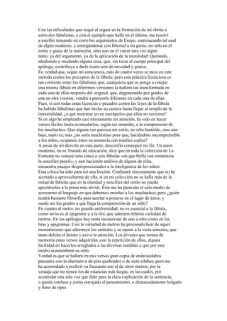Con las dificultades que toqué al seguir en la formación de mi obrita a
estos dos fabulistas, y con el ejemplo que hallé en el último, me resolví
a escribir tomando en cerro los argumentos de Esopo, entresacando tal cual
de algún moderno, y entregándome con libertad a mi genio, no sólo en el
estilo y gusto de la narración, sino aun en el variar rara vez algún
tanto, ya del argumento, ya de la aplicación de la moralidad: Quitando,
añadiendo o mudando alguna cosa, que, sin tocar al cuerpo principal del
apólogo, contribuya a darle cierto aire de novedad y gracia.
En verdad que, según mi conciencia, más de cuatro veces se peca en este
método contra los preceptos de la fábula; pero esta práctica licenciosa es
tan corriente entre los fabulistas que, cualquiera que se ponga a cotejar
una misma fábula en diferentes versiones la hallará tan transformada en
cada una de ellas respecto del original, que, degenerando por grados de
una en otra versión, vendrá a parecerle diferente en cada una de ellas.
Pues, si con todas estas licencias o pecados contra las leyes de la fábula
ha habido fabulistas que han hecho su carrera hasta llegar al templo de la
inmortalidad, ¿a qué meterme yo en escrúpulos que ellos no tuvieron?
Si en algo he empleado casi nimiamente mi atención, ha sido en hacer
versos fáciles hasta acomodarlos, según mi entender, a la comprensión de
los muchachos. Que alguna vez parezca mi estilo, no sólo humilde, sino aún
bajo, malo es; mas ¿no sería muchísimo peor que, haciéndolo incomprensible
a los niños, ocupasen éstos su memoria con inútiles coplas?
A pesar de mi desvelo en esta parte, desconfío conseguir mi fin. Un autor
moderno, en su Tratado de educación, dice que en toda la colección de La
Fontaine no conoce sino cinco o seis fábulas «en que brilla con eminencia
la sencillez pueril», y aun haciendo análisis de alguna de ellas,
encuentra pasajes desproporcionados a la inteligencia de los niños.
Esta crítica ha sido para mí una lección. Confesaré sinceramente que no he
acertado a aprovecharme de ella, si en mi colección no se halla más de la
mitad de fábulas que en la claridad y sencillez del estilo no pueda
apostárselas a la prosa más trivial. Éste me ha parecido el solo medio de
acercarme al lenguaje en que debemos enseñar a los muchachos; pero ¿quién
tendrá bastante filosofía para acertar a ponerse en el lugar de éstos, y
medir así los grados a que llega la comprensión de un niño?
En cuanto al metro, no guardo uniformidad; no es esencial a la fábula,
como no lo es al epigrama y a la lira, que admiten infinita variedad de
metros. En los apólogos hay tanta inconexión de uno a otro como en las
liras y epigramas. Con la variedad de metros he procurado huir de aquel
monotonismo que adormece los sentidos y se opone a la varia armonía, que
tanto deleita el ánimo y aviva la atención. Los jóvenes que tomen de
memoria estos versos adquirirán, con la repetición de ellos, alguna
facilidad en hacerlos arreglados a las diversas medidas a que por este
medio acostumbren su oído.
Verdad es que se hallará en mis versos gran copia de endecasílabos
pareados con la alternativa de pies quebrados o de siete sílabas; pero me
he acomodado a preferir su frecuente uso al de otros metros, por la
ventaja que no tienen los de estancias más largas, en las cuales, por
acomodar una sola voz que falte para la clara explicación de la sentencia,
o queda confuso y como estrujado el pensamiento, o demasiadamente holgado
y lleno de ripio.
 