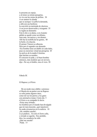 le presenta un espejo,
y al mirar su retrato peregrino,
se vio con las orejas de pollino. 30
A un santero le manda
que se acerque: Le pilla la demanda,
y allá con sus hechizos
la convirtió en merienda de chorizos.
A un joven desenvuelto y rozagante 35
le regala un diamante:
Éste le dio a su dama, y en el punto
pálido se quedó como un difunto,
ítem más, sin narices y sin dientes.
Allí fue la rechifla de las gentes, 40
la burla y la chacota.
El primer Titerero se alborota.
Dice por el segundo con denuedo:
-Ese hombre tiene un diablo en cada dedo,
pues no encierran virtud tan peregrina 45
los polvos de la madre Celestina.
Que declare su nombre.
El concurso lo pide, y el buen hombre
entonces, más modesto que un novicio,
dijo: -No soy el diablo, sino el vicio. 50




Fábula IX


El Raposo y el Perro


   De un modo muy afable y amistoso
el Mastín de un pastor con un Raposo
se solía juntar algunos ratos,
como tal vez los perros y los gatos
con amistad se tratan. Cierto día 5
el Zorro a su compadre le decía:
-Estoy muy irritado;
los hombres por el mundo han divulgado
que mi raza inocente, ¡qué injusticia!,
les anda circumcirca en la malicia. 10
¡Ah, maldita canalla!,
si yo pudiera... En esto el Zorro calla,
y erizado se agacha. -Soy perdido,
dice, los cazadores he oído.
¿Qué me sucede?
-Nada. 15
 