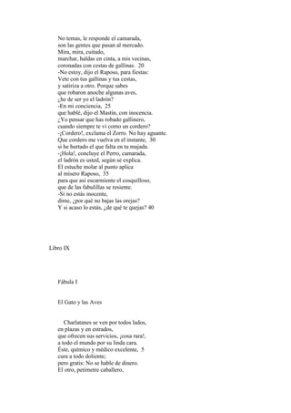 No temas, le responde el camarada,
   son las gentes que pasan al mercado.
   Mira, mira, cuitado,
   marchar, haldas en cinta, a mis vecinas,
   coronadas con cestas de gallinas. 20
   -No estoy, dijo el Raposo, para fiestas:
   Vete con tus gallinas y tus cestas,
   y satiriza a otro. Porque sabes
   que robaron anoche algunas aves,
   ¿he de ser yo el ladrón?
   -En mi conciencia, 25
   que hablé, dijo el Mastín, con inocencia.
   ¿Yo pensar que has robado gallinero,
   cuando siempre te vi como un cordero?
   -¡Cordero!, exclama el Zorro. No hay aguante.
   Que cordero me vuelva en el instante, 30
   si he hurtado el que falta en tu majada.
   -¡Hola!, concluye el Perro, camarada,
   el ladrón es usted, según se explica.
   El estuche molar al punto aplica
   al mísero Raposo, 35
   para que así escarmiente el cosquilloso,
   que de las fabulillas se resiente.
   -Si no estás inocente,
   dime, ¿por qué no bajas las orejas?
   Y si acaso lo estás, ¿de qué te quejas? 40




Libro IX




   Fábula I


   El Gato y las Aves


      Charlatanes se ven por todos lados,
   en plazas y en estrados,
   que ofrecen sus servicios, ¡cosa rara!,
   a todo el mundo por su linda cara.
   Éste, químico y médico excelente, 5
   cura a todo doliente;
   pero gratis: No se hable de dinero.
   El otro, petimetre caballero,
 