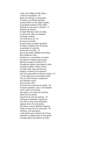 canta, toca, dibuja, borda, danza,
y ofrece la enseñanza 10
gratis, por afición, a cierta gente.
Veremos en la fábula siguiente
si puede haber en esto algún engaño.
La prudente cautela no hace daño.
Dejando los desvanes y rincones 15
desiertos de ratones,
el señor Mirrimiz, Gato de maña,
se salió de la villa a la campaña.
En paraje sombrío,
a la orilla de un río 20
de sauces coronado,
en unas matas se quedó agachado.
El Gatazo callaba como un muerto,
escuchando el concierto
de dos mil Avecillas, 25
que en las ramas cantaban maravillas;
pero callaba en vano,
mientras no se acercaban a su mano
los músicos volantes, pues quería
Mirrimiz arreglar la sinfonía. 30
Cansado de esperar, prorrumpe al cabo,
sacando la cabeza: -Bravo, bravo.
La turba calla: cada cual procura
alejarse o meterse en la espesura;
mas él les persuadió con buenos modos, 35
y al fin logró que le escuchasen todos.
-No soy Gato montés o campesino.
Soy honrado vecino
de la cercana villa:
Fui Gato de un maestro de capilla; 40
la música aprendí, y aun, si me empeño,
veréis cómo os la enseño,
pero gratis y en menos de una hora.
¡Qué cosa tan sonora
será el oír un coro de cantores, 45
verbigracia calandrias, ruiseñores!
Con estas y otras cosas diferentes,
algunas de las Aves inocentes
con manso vuelo a Mirrimiz llegaron:
Todas en torno de él se colocaron. 50
Entonces, con más gracia
y más diestro que el músico de Tracia,
echando su compás hacia el más gordo,
consigue gratis merendarse un tordo.
 