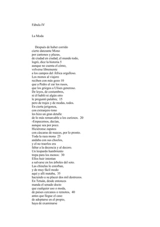 Fábula IV


La Moda


   Después de haber corrido
cierto danzante Mono
por cantones y plazas,
de ciudad en ciudad, el mundo todo,
logró, dice la historia 5
aunque no cuenta el cómo,
volverse libremente
a los campos del África orgulloso.
Los monos al viajero
reciben con más gozo 10
que a Pedro el zar los rusos,
que los griegos a Ulises generoso.
De leyes, de costumbres,
ni él habló ni algún otro
le preguntó palabra; 15
pero de trajes y de modas, todos.
En cierta jerigonza,
con extranjero tono
les hizo un gran detalle
de lo más remarcable a los curiosos. 20
-Empecemos, decían,
aunque sea por poco.
Hiciéronse zapatos
con cáscaras de nueces, por lo pronto.
Toda la raza mona 25
andaba con sus choclos,
y el no traerlos era
faltar a la decencia y al decoro.
Un leopardo hambriento
trepa para los monos: 30
Ellos huir intentan
a salvarse en los árboles del soto.
Las chinelas lo estorban,
y de muy fácil modo
aquí y allí mataba, 35
haciendo a su placer dos mil destrozos.
En Tetuán, desde entonces
manda el senado docto
que cualquier uso o moda,
de países cercanos o remotos, 40
antes que llegue el caso
de adoptarse en el propio,
haya de examinarse
 