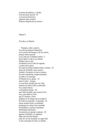 en junta de políticos, a fondo.
Con tan justo decreto 45
y el suceso horroroso,
¿dejaron tales modas?
Primero dejarían de ser monos.




Fábula V


El Lobo y el Mastín


   Trampas, redes y perros,
los celosos pastores disponían
en lo oculto del bosque y de los cerros,
porque matar querían
a un Lobo por el bárbaro delito 5
de no dejar a vida ni un cabrito.
Hallose cara a cara
un Mastín con el Lobo de repente,
y cada cual se para,
tal como en Zama estaban frente a frente, 10
antes de la batalla, muy serenos
Aníbal y Escipión, ni más ni menos.
En esta suspensión, treguas propone
el Lobo a su enemigo.
El Mastín no se opone, 15
antes le dice: -Amigo,
es cosa bien extraña, por mi vida,
meterse un señor Lobo a cabricida.
Ese cuerpo brioso
y de pujanza fuerte, 20
que mate al jabalí, que venza al oso;
mas ¿qué dirán al verte
que lo valiente y fiero
empleas en la sangre de un cordero?
El Lobo le responde: -Camarada, 25
tienes mucha razón; en adelante
propongo no comer sino ensalada.
Se despiden y toman el portante.
Informados del hecho,
los pastores se apuran y patean; 30
agarran al Mastín y le apalean.
Digo que fue bien hecho;
pues en vez de ensalada, en aquel año
se fue comiendo el Lobo su rebaño.
 