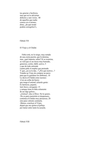 tus gracias y hechizos,
mas que no te adviertan
defectos y aun vicios, 40
de aquellos que nadie
conoce en sí mismo,
dime, ¿de qué modo
podrás corregirlos?».




Fábula VII


El Viejo y el Chalán


   Fabio está, no lo niego, muy notado
de una cierta pasión, que le domina;
mas, ¿qué importa, señor? Si se examina,
se verá que es un mozo muy honrado,
generoso, cortés, hábil, activo, 5
y que de todo entiende
cuanto pide el empleo que pretende.
Y qué, ¿no se le dan...? ¿Por qué motivo...?
Trataba un Viejo de comprar un perro
para que le guardase los doblones. 10
Le decía el Chalán estas razones:
-Con un collar de hierro
que tenga el animal, échenle gente:
Es hermoso, pujante,
leal, bravo, arrogante; 15
y aunque tiene la falta solamente
de ser algo goloso...
-¿Goloso?, dice el Rico. No le quiero.
-No es para marmitón ni despensero,
continúa el Chalán muy presuroso, 20
sino para valiente centinela.
-Menos, concluye el Viejo;
dejará que me quiten el pellejo
por lamer entre tanto la cazuela.




Fábula VIII
 