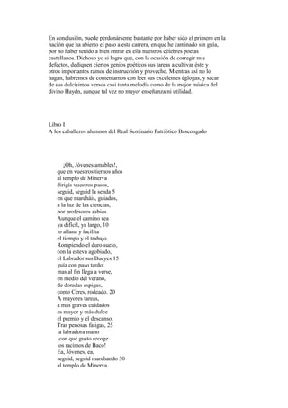 En conclusión, puede perdonárseme bastante por haber sido el primero en la
nación que ha abierto el paso a esta carrera, en que he caminado sin guía,
por no haber tenido a bien entrar en ella nuestros célebres poetas
castellanos. Dichoso yo si logro que, con la ocasión de corregir mis
defectos, dediquen ciertos genios poéticos sus tareas a cultivar éste y
otros importantes ramos de instrucción y provecho. Mientras así no lo
hagan, habremos de contentarnos con leer sus excelentes églogas, y sacar
de sus dulcísimos versos casi tanta melodía como de la mejor música del
divino Haydn, aunque tal vez no mayor enseñanza ni utilidad.




Libro I
A los caballeros alumnos del Real Seminario Patriótico Bascongado




      ¡Oh, Jóvenes amables!,
   que en vuestros tiernos años
   al templo de Minerva
   dirigís vuestros pasos,
   seguid, seguid la senda 5
   en que marcháis, guiados,
   a la luz de las ciencias,
   por profesores sabios.
   Aunque el camino sea
   ya difícil, ya largo, 10
   lo allana y facilita
   el tiempo y el trabajo.
   Rompiendo el duro suelo,
   con la esteva agobiado,
   el Labrador sus Bueyes 15
   guía con paso tardo;
   mas al fin llega a verse,
   en medio del verano,
   de doradas espigas,
   como Ceres, rodeado. 20
   A mayores tareas,
   a más graves cuidados
   es mayor y más dulce
   el premio y el descanso.
   Tras penosas fatigas, 25
   la labradora mano
   ¡con qué gusto recoge
   los racimos de Baco!
   Ea, Jóvenes, ea,
   seguid, seguid marchando 30
   al templo de Minerva,
 