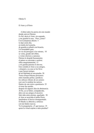Fábula X


El Amo y el Perro


   -Callen todos los perros de este mundo
donde está mi Palomo:
Es fiel, decía el Amo, sin segundo,
y me guarda la casa... Pero ¿cómo?
Con la despensa abierta 5
le dejé cierto día;
en medio de la puerta,
de guardia se plantó con bizarría.
Un formidable gato,
en vez de perseguir a los ratones, 10
se venía, guiado del olfato,
a visitar chorizos y jamones.
Palomo le despide buenamente;
el gatazo se encrespa y acalora;
riñen sangrientamente, 15
y mi guarda-jamones le devora.
Esto contaba el Amo a sus amigos,
y después a su casa se los lleva
a que fuesen testigos
de tal fidelidad en otra prueba. 20
Tenía al buen Palomo prisionero
entre manidas pollas y perdices;
los sebosos riñones de un carnero
casi casi le untaban las narices.
Dentro de este retiro a penitencia 25
el triste fue metido,
después de algunos días de abstinencia.
Al fin, ya su Señor, compadecido,
abre con sus amigos el encierro:
Sale rabo entre piernas, agachado; 30
al Amo se acercaba el pobre Perro,
lamiéndose el hocico ensangrentado.
El Dueño se alborota y enfurece
con tan fatales nuevas.
Yo le preguntaría: ¿Y qué merece 35
quien la virtud expone a tales pruebas?
 