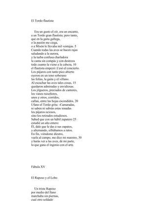 El Tordo flautista


   Era un gusto el oír, era un encanto,
a un Tordo gran flautista; pero tanto,
que en la gaita gallega,
o la pasión me ciega,
o a Misón le llevaba mil ventajas. 5
Cuando todas las aves se hacen rajas
saludando a la aurora,
y la turba confusa charladora
la canta sin compás y con destreza
todo cuanto la viene a la cabeza, 10
el flautista empezó: Cesó el concierto.
Los pájaros con tanto pico abierto
oyeron en un tono soberano
las folías, la gaita y el villano.
Al escuchar las aves tales cosas, 15
quedaron admiradas y envidiosas.
Los jilgueros, preciados de cantores,
los vanos ruiseñores,
unos y otros, corridos,
callan, entre las hojas escondidos. 20
Ufano el Tordo grita: -Camaradas,
ni saben ni sabrán estas tonadas
los pájaros ociosos,
sino los retirados estudiosos.
Sabed que con un hábil zapatero 25
estudié un año entero:
Él, dale que le das a sus zapatos,
y alternando, silbábamos a ratos.
En fin, viéndome diestro,
vuela al campo, me dice mi maestro, 30
y harás ver a las aves, de mi parte,
lo que gana el ingenio con el arte.




Fábula XV


El Raposo y el Lobo


  Un triste Raposo
por medio del llano
marchaba sin piernas,
cual otro soldado
 