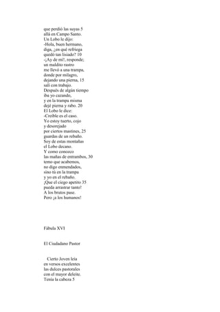 que perdió las suyas 5
allá en Campo Santo.
Un Lobo le dijo:
-Hola, buen hermano,
diga, ¿en qué refriega
quedó tan lisiado? 10
-¡Ay de mí!, responde;
un maldito rastro
me llevó a una trampa,
donde por milagro,
dejando una pierna, 15
salí con trabajo.
Después de algún tiempo
iba yo cazando,
y en la trampa misma
dejé pierna y rabo. 20
El Lobo le dice:
-Creíble es el caso.
Yo estoy tuerto, cojo
y desorejado
por ciertos mastines, 25
guardas de un rebaño.
Soy de estas montañas
el Lobo decano.
Y como conozco
las mañas de entrambos, 30
temo que acabemos,
no digo enmendados,
sino tú en la trampa
y yo en el rebaño.
¡Que el ciego apetito 35
pueda arrastrar tanto!
A los brutos pase.
Pero ¡a los humanos!




Fábula XVI


El Ciudadano Pastor


  Cierto Joven leía
en versos excelentes
las dulces pastorales
con el mayor deleite.
Tenía la cabeza 5
 