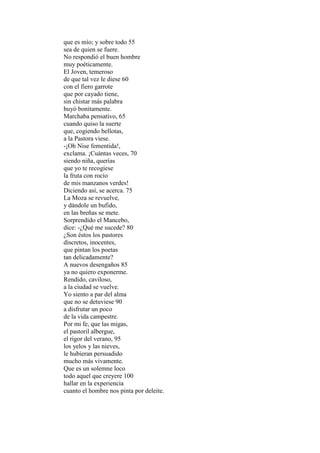 que es mío; y sobre todo 55
sea de quien se fuere.
No respondió el buen hombre
muy poéticamente.
El Joven, temeroso
de que tal vez le diese 60
con el fiero garrote
que por cayado tiene,
sin chistar más palabra
huyó bonitamente.
Marchaba pensativo, 65
cuando quiso la suerte
que, cogiendo bellotas,
a la Pastora viese.
-¡Oh Nise fementida!,
exclama. ¡Cuántas veces, 70
siendo niña, querías
que yo te recogiese
la fruta con rocío
de mis manzanos verdes!
Diciendo así, se acerca. 75
La Moza se revuelve,
y dándole un bufido,
en las breñas se mete.
Sorprendido el Mancebo,
dice: -¿Qué me sucede? 80
¿Son éstos los pastores
discretos, inocentes,
que pintan los poetas
tan delicadamente?
A nuevos desengaños 85
ya no quiero exponerme.
Rendido, caviloso,
a la ciudad se vuelve.
Yo siento a par del alma
que no se detuviese 90
a disfrutar un poco
de la vida campestre.
Por mi fe, que las migas,
el pastoril albergue,
el rigor del verano, 95
los yelos y las nieves,
le hubieran persuadido
mucho más vivamente.
Que es un solemne loco
todo aquel que creyere 100
hallar en la experiencia
cuanto el hombre nos pinta por deleite.
 