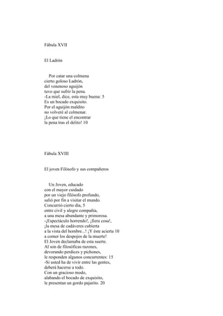 Fábula XVII


El Ladrón


   Por catar una colmena
cierto goloso Ladrón,
del venenoso aguijón
tuvo que sufrir la pena.
-La miel, dice, esta muy buena: 5
Es un bocado exquisito.
Por el aguijón maldito
no volveré al colmenar.
¡Lo que tiene el encontrar
la pena tras el delito! 10




Fábula XVIII


El joven Filósofo y sus compañeros


   Un Joven, educado
con el mayor cuidado
por un viejo filósofo profundo,
salió por fin a visitar el mundo.
Concurrió cierto día, 5
entre civil y alegre compañía,
a una mesa abundante y primorosa.
-¡Espectáculo horrendo!, ¡fiera cosa!,
¡la mesa de cadáveres cubierta
a la vista del hombre...! ¡Y éste acierta 10
a comer los despojos de la muerte!
El Joven declamaba de esta suerte.
Al son de filosóficas razones,
devorando perdices y pichones,
le responden algunos concurrentes: 15
-Si usted ha de vivir entre las gentes,
deberá hacerse a todo.
Con un gracioso modo,
alabando el bocado de exquisito,
le presentan un gordo pajarito. 20
 
