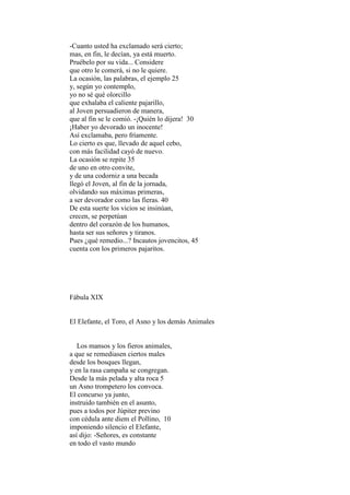 -Cuanto usted ha exclamado será cierto;
mas, en fin, le decían, ya está muerto.
Pruébelo por su vida... Considere
que otro le comerá, si no le quiere.
La ocasión, las palabras, el ejemplo 25
y, según yo contemplo,
yo no sé qué olorcillo
que exhalaba el caliente pajarillo,
al Joven persuadieron de manera,
que al fin se le comió. -¡Quién lo dijera! 30
¡Haber yo devorado un inocente!
Así exclamaba, pero fríamente.
Lo cierto es que, llevado de aquel cebo,
con más facilidad cayó de nuevo.
La ocasión se repite 35
de uno en otro convite,
y de una codorniz a una becada
llegó el Joven, al fin de la jornada,
olvidando sus máximas primeras,
a ser devorador como las fieras. 40
De esta suerte los vicios se insinúan,
crecen, se perpetúan
dentro del corazón de los humanos,
hasta ser sus señores y tiranos.
Pues ¿qué remedio...? Incautos jovencitos, 45
cuenta con los primeros pajaritos.




Fábula XIX


El Elefante, el Toro, el Asno y los demás Animales


   Los mansos y los fieros animales,
a que se remediasen ciertos males
desde los bosques llegan,
y en la rasa campaña se congregan.
Desde la más pelada y alta roca 5
un Asno trompetero los convoca.
El concurso ya junto,
instruido también en el asunto,
pues a todos por Júpiter previno
con cédula ante diem el Pollino, 10
imponiendo silencio el Elefante,
así dijo: -Señores, es constante
en todo el vasto mundo
 