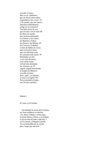 a recibir el lauro.
Mas yo sé, caballeros,
que un Joven entre tantos
responderá a mis voces: 35
« No puedo, que me canso».
Descansa enhorabuena:
¿Digo yo lo contrario?
Tan lejos estoy de eso,
que en estos versos trato 40
de daros un asunto
que instruya deleitando.
Los Perros y los Lobos,
los Ratones y Gatos,
las Zorras y las Monas, 45
los Ciervos y Caballos
os han de hablar en verso;
pero con juicio tanto,
que sus máximas sean
los consejos más sanos. 50
Deleitados en ello,
y con este descanso,
a las serias tareas
volved más alentados.
Ea, Jóvenes, ea, 55
seguid, seguid marchando
al templo de Minerva
a recibir el lauro.
Pero, ¡qué!, ¿os detiene
el ocio y el regalo? 60
Pues escuchad a Esopo,
mis Jóvenes amados.




Fábula I


El Asno y el Cochino


   Envidiando la suerte del Cochino,
un Asno maldecía su destino.
-Yo, decía, trabajo y como paja;
él come harina y berza, y no trabaja.
A mí me dan de palos cada día, 5
a él le rascan y halagan a porfía.
Así se lamentaba de su suerte;
pero, luego que advierte
 