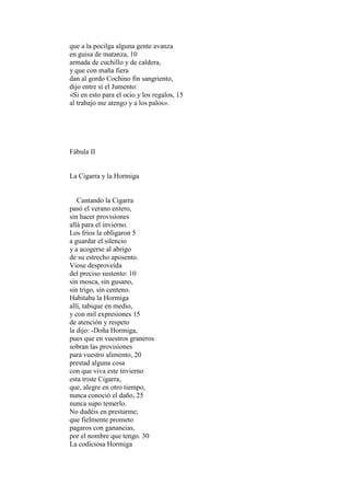 que a la pocilga alguna gente avanza
en guisa de matanza, 10
armada de cuchillo y de caldera,
y que con maña fiera
dan al gordo Cochino fin sangriento,
dijo entre sí el Jumento:
«Si en esto para el ocio y los regalos, 15
al trabajo me atengo y a los palos».




Fábula II


La Cigarra y la Hormiga


   Cantando la Cigarra
pasó el verano entero,
sin hacer provisiones
allá para el invierno.
Los fríos la obligaron 5
a guardar el silencio
y a acogerse al abrigo
de su estrecho aposento.
Viose desproveída
del preciso sustento: 10
sin mosca, sin gusano,
sin trigo, sin centeno.
Habitaba la Hormiga
allí, tabique en medio,
y con mil expresiones 15
de atención y respeto
la dijo: -Doña Hormiga,
pues que en vuestros graneros
sobran las provisiones
para vuestro alimento, 20
prestad alguna cosa
con que viva este invierno
esta triste Cigarra,
que, alegre en otro tiempo,
nunca conoció el daño, 25
nunca supo temerlo.
No dudéis en prestarme;
que fielmente prometo
pagaros con ganancias,
por el nombre que tengo. 30
La codiciosa Hormiga
 