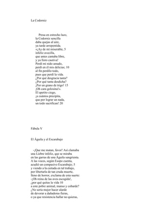 La Codorniz



      Presa en estrecho lazo,
   la Codorniz sencilla
   daba quejas al aire,
   ya tarde arrepentida.
   «¡Ay de mí miserable, 5
   infeliz avecilla,
   que antes cantaba libre,
   y ya lloro cautiva!
   Perdí mi nido amado,
   perdí en él mis delicias; 10
   al fin perdilo todo,
   pues que perdí la vida.
   ¿Por qué desgracia tanta?
   ¿Por qué tanta desdicha?
   ¡Por un grano de trigo! 15
   ¡Oh cara golosina!».
   El apetito ciego,
   ¡a cuántos precipita,
   que por lograr un nada,
   un todo sacrifican! 20




Fábula V


El Águila y el Escarabajo


  -¡Que me matan, favor! Así clamaba
una Liebre infeliz, que se miraba
en las garras de una Águila sangrienta.
A las voces, según Esopo cuenta,
acudió un compasivo Escarabajo; 5
y viendo a la cuitada en tal trabajo,
por libertarla de tan cruda muerte,
lleno de horror, exclama de esta suerte:
-¡Oh reina de las aves escogida!,
¿por qué quitas la vida 10
a este pobre animal, manso y cobarde?
¿No sería mejor hacer alarde
de devorar a dañadoras fieras,
o ya que resistencia hallar no quieras,
 