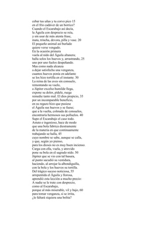 cebar tus uñas y tu corvo pico 15
en el frío cadáver de un borrico?
Cuando el Escarabajo así decía,
la Águila con desprecio se reía,
y sin usar de más atenta frase,
mata, trincha, devora, pilla y vase. 20
El pequeño animal así burlado
quiere verse vengado.
En la ocasión primera
vuela al nido del Águila altanera;
halla solos los huevos y, arrastrando, 25
uno por uno fuelos despeñando.
Mas como nada alcanza
a dejar satisfecha una venganza,
cuantos huevos ponía en adelante
se los hizo tortilla en el instante. 30
La reina de las aves sin consuelo,
remontando su vuelo,
a Júpiter excelso humilde llega,
expone su dolor, pídele, ruega
remedie tanto mal. El dios propicio, 35
por un incomparable beneficio,
en su regazo hizo que pusiese
el Águila sus huevos y se fuese;
que a la vuelta, colmada de consuelos,
encontraría hermosos sus polluelos. 40
Supo el Escarabajo el caso todo.
Astuto e ingenioso, hace de modo
que una bola fabrica diestramente
de la materia en que continuamente
trabajando se halla, 45
cuyo nombre se sabe, aunque se calla,
y que, según yo pienso,
para los dioses no es muy buen incienso.
Carga con ella, vuela, y atrevido
pone su bola en el sagrado nido. 50
Júpiter que se vio con tal basura,
al punto sacudió su vestidura,
haciendo, al arrojar la albondiguilla,
con la bola y los huevos su tortilla.
Del trágico suceso noticiosa, 55
arrepentida el Águila y llorosa,
aprendió esta lección a mucho precio:
A nadie se le trate con desprecio,
como al Escarabajo,
porque al más miserable, vil y bajo, 60
para tomar venganza, si se irrita,
¿le faltará siquiera una bolita?
 