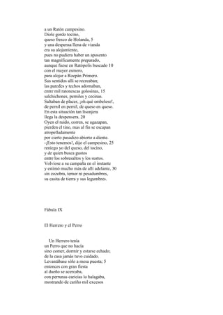 a un Ratón campesino.
Diole gordo tocino,
queso fresco de Holanda, 5
y una despensa llena de vianda
era su alojamiento,
pues no pudiera haber un aposento
tan magníficamente preparado,
aunque fuese en Ratópolis buscado 10
con el mayor esmero,
para alojar a Roepán Primero.
Sus sentidos allí se recreaban;
las paredes y techos adornaban,
entre mil ratonescas golosinas, 15
salchichones, perniles y cecinas.
Saltaban de placer, ¡oh qué embeleso!,
de pernil en pernil, de queso en queso.
En esta situación tan lisonjera
llega la despensera. 20
Oyen el ruido, corren, se agazapan,
pierden el tino, mas al fin se escapan
atropelladamente
por cierto pasadizo abierto a diente.
-¡Esto tenemos!, dijo el campesino, 25
reniego yo del queso, del tocino,
y de quien busca gustos
entre los sobresaltos y los sustos.
Volviose a su campaña en el instante
y estimó mucho más de allí adelante, 30
sin zozobra, temor ni pesadumbres,
su casita de tierra y sus legumbres.




Fábula IX


El Herrero y el Perro


   Un Herrero tenía
un Perro que no hacía
sino comer, dormir y estarse echado;
de la casa jamás tuvo cuidado.
Levantábase sólo a mesa puesta; 5
entonces con gran fiesta
al dueño se acercaba,
con perrunas caricias lo halagaba,
mostrando de cariño mil excesos
 