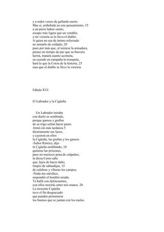 y a todos venzo de gallarda suerte.
Mas si, embebida en este pensamiento, 15
a un perro ladrar siento,
escapo más ligera que un venablo,
y mi victoria se la lleva el diablo.
A quien no sea de ánimo esforzado
no armarlo de soldado; 20
pues por más que, al mirarse la armadura,
piense en tiempo de paz que su bravura
herirá, matará cuanto acometa,
en oyendo en campaña la trompeta,
hará lo que la Corza de la historia, 25
mas que el diablo se lleve la victoria.




Fábula XVI


El Labrador y la Cigüeña


   Un Labrador miraba
con duelo su sembrado,
porque gansos y grullas
de su trigo solían hacer pasto.
Armó sin más tardanza 5
diestramente sus lazos,
y cayeron en ellos
la Cigüeña, las grullas y los gansos.
-Señor Rústico, dijo
la Cigüeña temblando, 10
quíteme las prisiones,
pues no merezco pena de culpados;
la diosa Ceres sabe
que, lejos de hacer daño,
limpio de sabandijas, 15
de culebras y víboras los campos.
-Nada me satisface,
respondió el hombre airado.
Te hallé con delincuentes,
con ellos morirás entre mis manos. 20
La inocente Cigüeña
tuvo el fin desgraciado
que pueden prometerse
los buenos que se juntan con los malos.
 