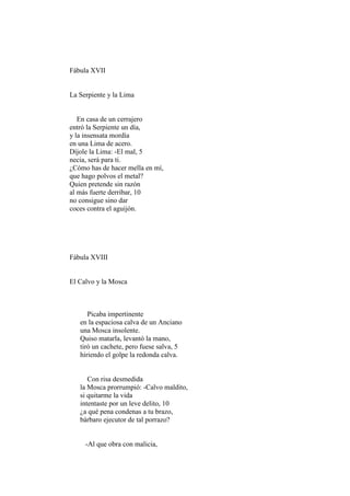 Fábula XVII


La Serpiente y la Lima


   En casa de un cerrajero
entró la Serpiente un día,
y la insensata mordía
en una Lima de acero.
Díjole la Lima: -El mal, 5
necia, será para ti.
¿Cómo has de hacer mella en mí,
que hago polvos el metal?
Quien pretende sin razón
al más fuerte derribar, 10
no consigue sino dar
coces contra el aguijón.




Fábula XVIII


El Calvo y la Mosca



      Picaba impertinente
   en la espaciosa calva de un Anciano
   una Mosca insolente.
   Quiso matarla, levantó la mano,
   tiró un cachete, pero fuese salva, 5
   hiriendo el golpe la redonda calva.


      Con risa desmedida
   la Mosca prorrumpió: -Calvo maldito,
   si quitarme la vida
   intentaste por un leve delito, 10
   ¿a qué pena condenas a tu brazo,
   bárbaro ejecutor de tal porrazo?


     -Al que obra con malicia,
 