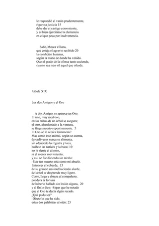 le respondió el varón prudentemente,
   rigurosa justicia 15
   debe dar el castigo conveniente,
   y es bien ejercitarse la clemencia
   en el que peca por inadvertencia.


      Sabe, Mosca villana,
   que coteja el agravio recibido 20
   la condición humana,
   según la mano de donde ha venido.
   Que el grado de la ofensa tanto asciende,
   cuanto sea más vil aquel que ofende.




Fábula XIX


Los dos Amigos y el Oso


   A dos Amigos se aparece un Oso:
El uno, muy medroso,
en las ramas de un árbol se asegura;
el otro, abandonado a la ventura,
se finge muerto repentinamente. 5
El Oso se le acerca lentamente:
Mas como este animal, según se cuenta,
de cadáveres nunca se alimenta,
sin ofenderlo lo registra y toca,
huélele las narices y la boca; 10
no le siente el aliento,
ni el menor movimiento;
y así, se fue diciendo sin recelo:
-Éste tan muerto está como mi abuelo.
Entonces el cobarde, 15
de su grande amistad haciendo alarde,
del árbol se desprende muy ligero.
Corre, llega y abraza al compañero;
pondera la fortuna
de haberlo hallado sin lesión alguna, 20
y al fin le dice: -Sepas que he notado
que el Oso te decía algún recado.
¿Qué pudo ser?
-Direte lo que ha sido,
estas dos palabritas al oído: 25
 