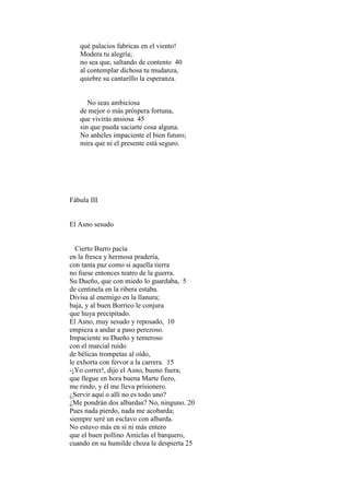 qué palacios fabricas en el viento!
   Modera tu alegría;
   no sea que, saltando de contento 40
   al contemplar dichosa tu mudanza,
   quiebre su cantarillo la esperanza.


      No seas ambiciosa
   de mejor o más próspera fortuna,
   que vivirás ansiosa 45
   sin que pueda saciarte cosa alguna.
   No anheles impaciente el bien futuro;
   mira que ni el presente está seguro.




Fábula III


El Asno sesudo


  Cierto Burro pacía
en la fresca y hermosa pradería,
con tanta paz como si aquella tierra
no fuese entonces teatro de la guerra.
Su Dueño, que con miedo lo guardaba, 5
de centinela en la ribera estaba.
Divisa al enemigo en la llanura;
baja, y al buen Borrico le conjura
que huya precipitado.
El Asno, muy sesudo y reposado, 10
empieza a andar a paso perezoso.
Impaciente su Dueño y temeroso
con el marcial ruido
de bélicas trompetas al oído,
le exhorta con fervor a la carrera. 15
-¡Yo correr!, dijo el Asno, bueno fuera;
que llegue en hora buena Marte fiero,
me rindo, y él me lleva prisionero.
¿Servir aquí o allí no es todo uno?
¿Me pondrán dos albardas? No, ninguno. 20
Pues nada pierdo, nada me acobarda;
siempre seré un esclavo con albarda.
No estuvo más en sí ni más entero
que el buen pollino Amiclas el barquero,
cuando en su humilde choza le despierta 25
 