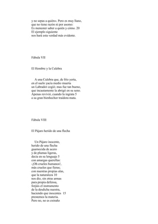 y no sepas a quién». Pero es muy llano,
que no tiene razón ni por asomo:
Es menester saber a quién y cómo. 20
El ejemplo siguiente
nos hará esta verdad más evidente.




Fábula VII


El Hombre y la Culebra


   A una Culebra que, de frío yerta,
en el suelo yacía medio muerta
un Labrador cogió; mas fue tan bueno,
que incautamente la abrigó en su seno.
Apenas revivió, cuando la ingrata 5
a su gran bienhechor traidora mata.




Fábula VIII


El Pájaro herido de una flecha


   Un Pájaro inocente,
herido de una flecha
guarnecida de acero
y de plumas ligeras,
decía en su lenguaje 5
con amargas querellas:
-¡Oh crueles humanos!,
más crueles que fieras;
con nuestras propias alas,
que la naturaleza 10
nos dio, sin otras armas
para propia defensa,
forjáis el instrumento
de la desdicha nuestra,
haciendo que inocentes 15
prestemos la materia.
Pero no, no es extraño
 