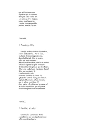 que así bárbaros sean
aquellos que en su ruina
trabajan, y no cesan. 20
Los unos y otros fraguan
armas para la guerra,
y es dar contra sus vidas
plumas para las flechas.




Fábula IX


El Pescador y el Pez


   Recoge un Pescador su red tendida,
y saca un Pececillo. -Por tu vida,
exclamó el inocente prisionero,
dame la libertad. Sólo la quiero,
mira que no te engaño, 5
porque ahora soy ruin; dentro de un año
sin duda lograrás el gran consuelo
de pescarme más grande que mi abuelo.
¡Qué!, ¿te burlas?, ¿te ríes de mi llanto?
Sólo por otro tanto 10
a un hermanito mío
un señor Pescador lo tiró al río.
-¿Por otro tanto al río? ¡Qué manía!,
replicó el Pescador. ¿Pues no sabía
que el refrán castellano 15
dice: «Más vale pájaro en la mano...»?
A sartén te condeno, que mi panza
no se llena jamás con la esperanza.




Fábula X


El Gorrión y la Liebre


   Un maldito Gorrión así decía
a una Liebre que una águila oprimía:
-¿No eres tú tan ligera,
 