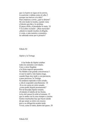 que si el perro te sigue en la carrera,
lo acarician y alaban como al cabo 5
acerque sus narices a tu rabo?
Pues empieza a correr, ¿qué te detiene?
De este modo la insulta, cuando viene
el diestro gavilán y lo arrebata.
El preso chilla, el prendedor lo mata. 10
Y la Liebre exclamó: -¡Bien merecido!
¿Quién te mandó insultar al afligido,
y a más, a más meterte a consejero,
no sabiendo mirar por ti primero?




Fábula XI


Júpiter y la Tortuga


   A las bodas de Júpiter estaban
todos los animales convidados.
Unos y otros llegaban
a la fiesta nupcial apresurados.
No faltaba a tan grande concurrencia 5
ni aun la reptil y más lejana oruga,
cuando llega muy tarde y con paciencia,
a paso perezoso, la Tortuga.
Su tardanza reprende el dios airado,
y ella le respondió sencillamente: 10
-Si es mi casita mi retiro amado,
¿como podré dejarla prontamente?
Por tal disculpa Júpiter tonante,
olvidando el indulto de las fiestas,
la ley del caracol le echó al instante, 15
que es andar con la casa siempre a cuestas.
Gentes machuchas hay que hacen alarde
de que aman su retiro con exceso;
pero a su obligación acuden tarde:
Viven, como el ratón, dentro del queso. 20




Fábula XII
 