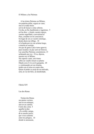 El Milano y las Palomas


   A las tristes Palomas un Milano,
sin poderlas pillar, seguía en vano;
mas él a todas horas
servía de lacayo a estas señoras.
Un día, en fin, hambriento e ingenioso, 5
así las dice: -¿Amáis vuestro reposo,
vuestra seguridad y conveniencia?
Pues, creedme en mi conciencia:
En lugar de ser yo vuestro enemigo,
desde ahora me obligo, 10
si la banda por rey me aclama luego,
a tenerla en sosiego,
sin que de garra o pico tema agravio;
pues tocante a la paz seré un Octavio.
Las sencillas Palomas consintieron; 15
aclámanlo por rey: -Viva, dijeron,
nuestro rey el Milano.
Sin esperar a más, este tirano
sobre un vasallo mísero se planta:
Déjalo con el viva en la garganta; 20
y, continuando así sus tiranías,
acabó con el reino en cuatro días.
Quien al poder se acoja de un malvado,
será, en vez de feliz, un desdichado.




Fábula XIV


Las dos Ranas


   Tenían dos Ranas
sus pastos vecinos,
una en un estanque,
otra en un camino.
Cierto día a ésta 5
aquélla la dijo:
-¡Es creíble, amiga,
de tu mucho juicio,
que vivas contenta
entre los peligros, 10
donde te amenazan,
 