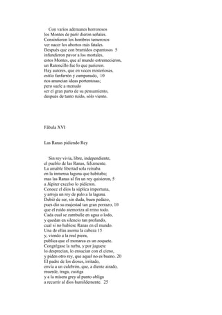 Con varios ademanes horrorosos
los Montes de parir dieron señales.
Consintieron los hombres temerosos
ver nacer los abortos más fatales.
Después que con bramidos espantosos 5
infundieron pavor a los mortales,
estos Montes, que al mundo estremecieron,
un Ratoncillo fue lo que parieron.
Hay autores, que en voces misteriosas,
estilo fanfarrón y campanudo, 10
nos anuncian ideas portentosas;
pero suele a menudo
ser el gran parto de su pensamiento,
después de tanto ruido, sólo viento.




Fábula XVI


Las Ranas pidiendo Rey


   Sin rey vivía, libre, independiente,
el pueblo de las Ranas, felizmente.
La amable libertad sola reinaba
en la inmensa laguna que habitaba;
mas las Ranas al fin un rey quisieron, 5
a Júpiter excelso lo pidieron.
Conoce el dios la súplica importuna,
y arroja un rey de palo a la laguna.
Debió de ser, sin duda, buen pedazo,
pues dio su majestad tan gran porrazo, 10
que el ruido atemoriza al reino todo.
Cada cual se zambulle en agua o lodo,
y quedan en silencio tan profundo,
cual si no hubiese Ranas en el mundo.
Una de ellas asoma la cabeza 15
y, viendo a la real pieza,
publica que el monarca es un zoquete.
Congrégase la turba, y por juguete
lo desprecian, lo ensucian con el cieno,
y piden otro rey, que aquel no es bueno. 20
El padre de los dioses, irritado,
envía a un culebrón, que, a diente airado,
muerde, traga, castiga
y a la mísera grey al punto obliga
a recurrir al dios humildemente. 25
 