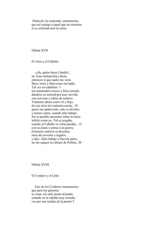 -Padeced, les responde, eternamente;
que así castigo a aquel que no examina
si su solicitud será su ruina.




Fábula XVII


El Asno y el Caballo


   -¡Ah, quién fuese Caballo!,
un Asno melancólico decía,
entonces sí que nadie me vería
flaco, triste y fatal como me hallo.
Tal vez un caballero 5
me mantendría ocioso y bien comido,
dándose su merced por muy servido
con corvetas y saltos de carnero.
Trátanme ahora como vil y bajo,
de risa sirve mi contraria suerte; 10
quien me apalea más, más se divierte,
y menos como, cuando más trabajo.
No es posible encontrar sobre la tierra
infeliz como yo. Tal se juzgaba,
cuando al Caballo ve cómo pasaba, 15
con su jinete y armas a la guerra.
Entonces conoció su desatino,
riose de corvetas y regalos,
y dijo: -Que trabaje y lluevan palos,
no me saquen los dioses de Pollino. 20




Fábula XVIII


El Cordero y el Lobo


   Uno de los Corderos mamantones,
que para los glotones
se crían, sin salir jamás al prado,
estando en la cabaña muy cerrado,
vio por una rendija de la puerta 5
 