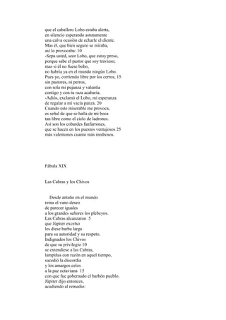 que el caballero Lobo estaba alerta,
en silencio esperando astutamente
una calva ocasión de echarle el diente.
Mas él, que bien seguro se miraba,
así lo provocaba: 10
-Sepa usted, seor Lobo, que estoy preso,
porque sabe el pastor que soy travieso;
mas si él no fuese bobo,
no habría ya en el mundo ningún Lobo.
Pues yo, corriendo libre por los cerros, 15
sin pastores, ni perros,
con sola mi pujanza y valentía
contigo y con tu raza acabaría.
-Adiós, exclamó el Lobo, mi esperanza
de regalar a mi vacía panza. 20
Cuando este miserable me provoca,
es señal de que se halla de mi boca
tan libre como el cielo de ladrones.
Así son los cobardes fanfarrones,
que se hacen en los puestos ventajosos 25
más valentones cuanto más medrosos.




Fábula XIX


Las Cabras y los Chivos


   Desde antaño en el mundo
reina el vano deseo
de parecer iguales
a los grandes señores los plebeyos.
Las Cabras alcanzaron 5
que Júpiter excelso
les diese barba larga
para su autoridad y su respeto.
Indignados los Chivos
de que su privilegio 10
se extendiese a las Cabras,
lampiñas con razón en aquel tiempo,
sucedió la discordia
y los amargos celos
a la paz octaviana 15
con que fue gobernado el barbón pueblo.
Júpiter dijo entonces,
acudiendo al remedio:
 