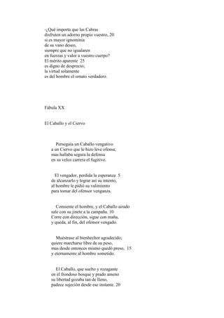 -¿Qué importa que las Cabras
disfruten un adorno propio vuestro, 20
si es mayor ignominia
de su vano deseo,
siempre que no igualaren
en fuerzas y valor a vuestro cuerpo?
El mérito aparente 25
es digno de desprecio;
la virtud solamente
es del hombre el ornato verdadero.




Fábula XX


El Caballo y el Ciervo



      Perseguía un Caballo vengativo
   a un Ciervo que le hizo leve ofensa;
   mas hallaba segura la defensa
   en su veloz carrera el fugitivo.


     El vengador, perdida la esperanza 5
   de alcanzarlo y lograr así su intento,
   al hombre le pidió su valimiento
   para tomar del ofensor venganza.


      Consiente el hombre, y el Caballo airado
   sale con su jinete a la campaña. 10
   Corre con dirección, sigue con maña,
   y queda, al fin, del ofensor vengado.


      Muéstrase al bienhechor agradecido;
   quiere marcharse libre de su peso,
   mas desde entonces mismo quedó preso, 15
   y eternamente al hombre sometido.


     El Caballo, que suelto y rozagante
   en el frondoso bosque y prado ameno
   su libertad gozaba tan de lleno,
   padece sujeción desde ese instante. 20
 